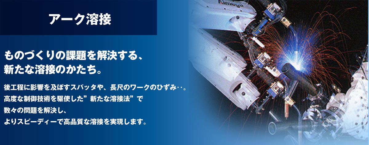 アーク溶接 ものづくりの課題を解決する、新たな溶接のかたち。後工程に影響を及ぼすスパッタや、長尺のワークのひずみ……。高度な制御技術を駆使した“新たな溶接法” で数々の問題を解決し、よりスピーディーで高品質な溶接を実現します。