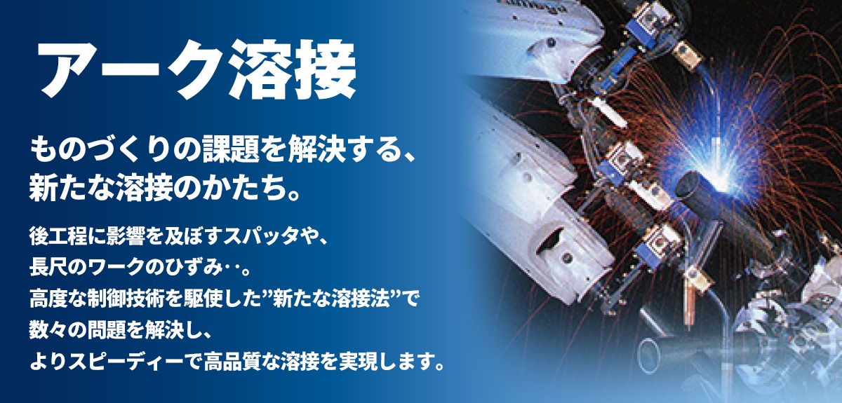 アーク溶接 ものづくりの課題を解決する、新たな溶接のかたち。後工程に影響を及ぼすスパッタや、長尺のワークのひずみ……。高度な制御技術を駆使した“新たな溶接法” で数々の問題を解決し、よりスピーディーで高品質な溶接を実現します。