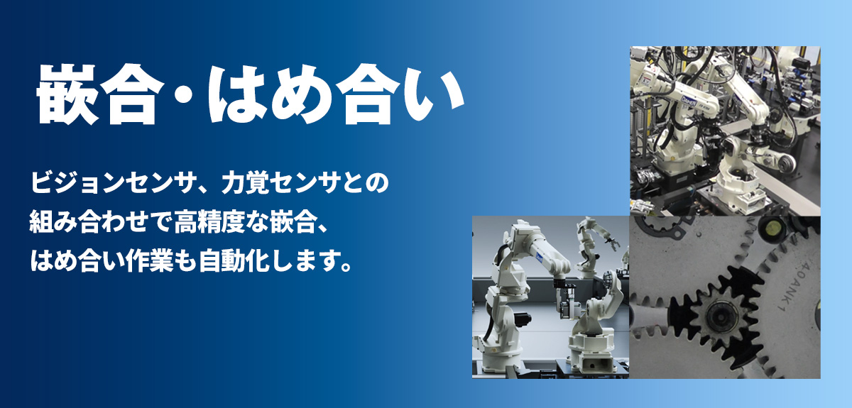 嵌合・嵌め合い ビジョンセンサ、力覚センサとの組み合わせで高精度な嵌合、嵌め合い作業も自動化します。
