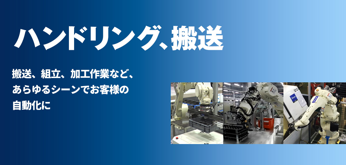 ハンドリング 5kg可搬のコンパクトタイプから210kgの大形ロボットまでラインナップ。搬送、組立、加工作業など、あらゆるシーンでお客様の自動化に貢献します。