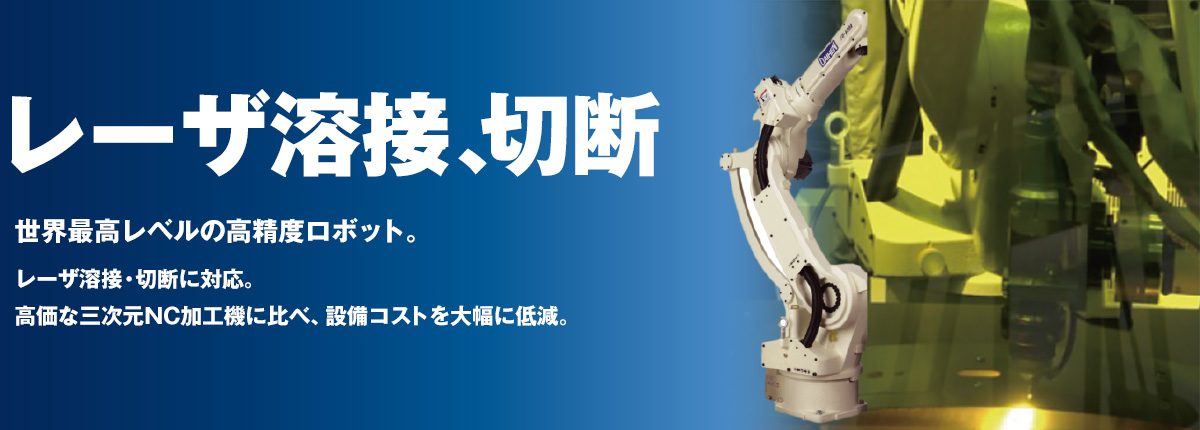 レーザ溶接・切断　世界最高レベルの高精度ロボットに、レーザ溶接・切断に対応。高価な三次元NC加工機に比べ、設備コストを大幅に低減。