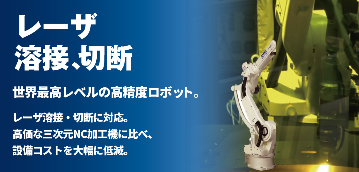レーザ溶接・切断　世界最高レベルの高精度ロボットに、レーザ溶接・切断に対応。高価な三次元NC加工機に比べ、設備コストを大幅に低減。