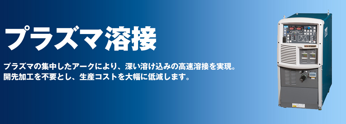 プラズマ溶接 プラズマの集中したアークにより、深い溶け込みの高速溶接を実現。開先加工を不要とし、生産コストを大幅に低減します。