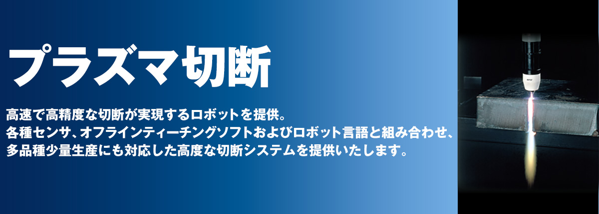 プラズマ切断 高速で高精度な切断が実現するロボットを提供。各種センサ、オフラインティーチングソフトおよびロボット言語と組み合わせ、多品種少量生産にも対応した高度な切断システムを提供いたします。