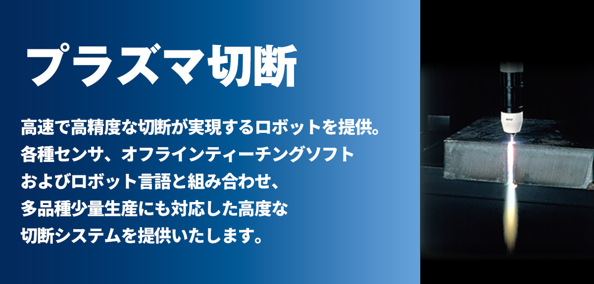 プラズマ切断 高速で高精度な切断が実現するロボットを提供。各種センサ、オフラインティーチングソフトおよびロボット言語と組み合わせ、多品種少量生産にも対応した高度な切断システムを提供いたします。