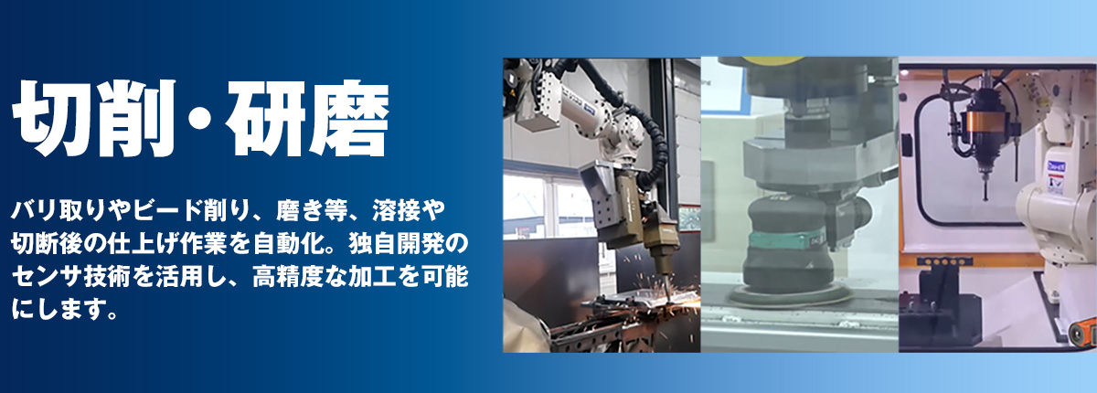 切削・研磨 バリ取りやビード削り、磨き等、溶接や切断後の仕上げ作業を自動化。独自開発のセンサ技術を活用し、高精度な加工を可能にします。