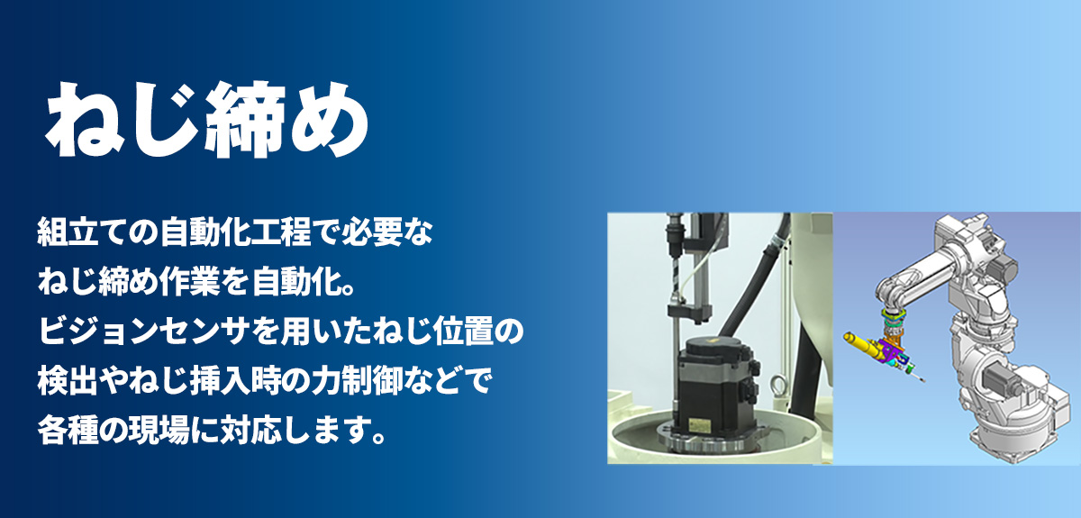 ネジ締め 組立ての自動化工程で必要なネジ締め作業を自動化。ビジョンセンサを用いたネジ位置の検出やネジ挿入時の力制御などで各種の現場に対応します。