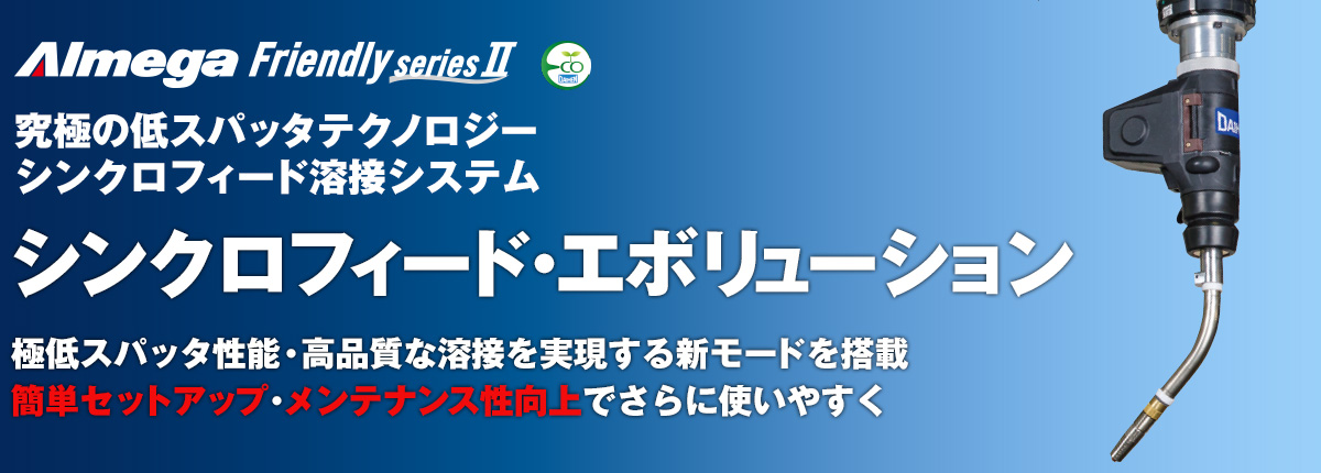 アルメガプレミアム・フレンドリーシリーズ シンクロフィード溶接システム シンクロフィード・エボリューション 極低スパッタ性能・高品質な溶接を実現する新モードを搭載 簡単セットアップ・メンテナンス性向上でさらに使いやすく
