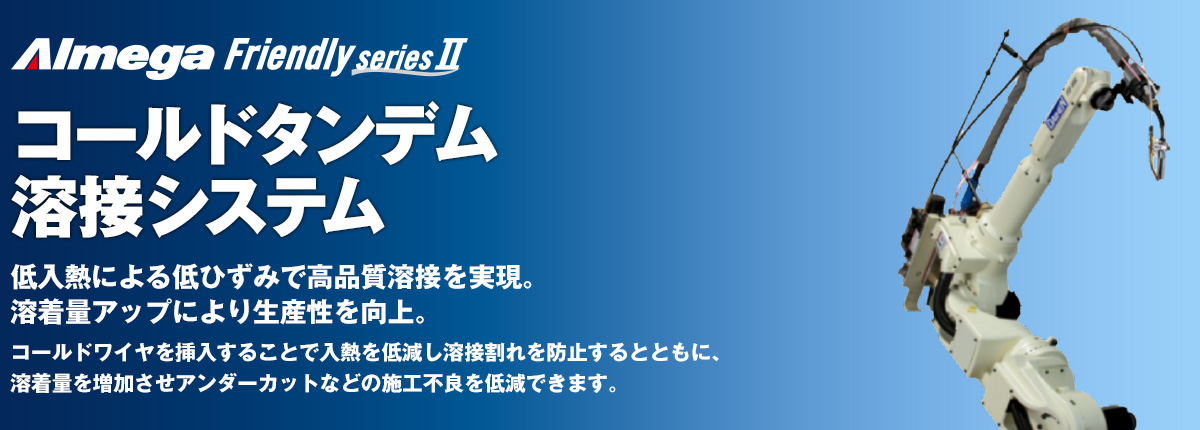 アルメガプレミアム・フレンドリーシリーズ コールドタンデム 溶接ロボットパッケージ 低入熱による低ひずみで高品質溶接を実現。溶着量アップにより生産性を向上。コールドワイヤを挿入することで入熱を低減し溶接割れを防止するとともに、溶着量を増加させアンダーカットなどの施工不良を低減できます。