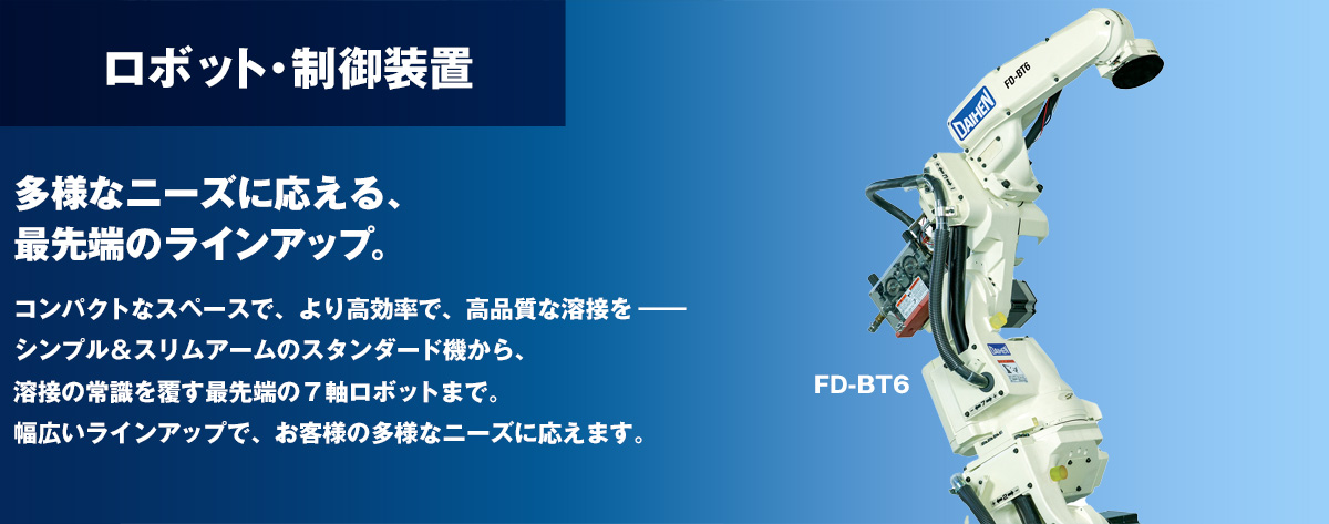 ロボット 多様なニーズに応える、最先端のラインアップ。コンパクトなスペースで、より高効率で、高品質な溶接を。シンプル＆スリムアームのスタンダード機から、溶接の常識を覆す最先端の７軸ロボットまで。幅広いラインアップで、お客様の多様なニーズに応えます。