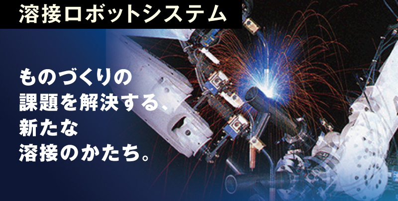 溶接ロボットシステム ものづくりの課題を解決する、新たな溶接のかたち。後工程に影響を及ぼすスパッタや、長尺のワークのひずみ……。高度な制御技術を駆使した“新たな溶接法” で数々の問題を解決し、よりスピーディーで高品質な溶接を実現します。