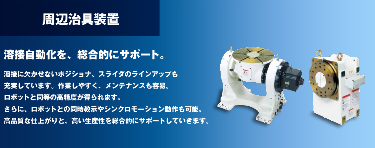 周辺治具装置 溶接自動化を、総合的にサポート。溶接に欠かせないポジショナ、スライダのラインアップも充実しています。作業しやすく、メンテナンスも容易。ロボットと同等の高精度が得られます。さらに、ロボットとの同時教示やシンクロモーション動作も可能。高品質な仕上がりと、高い生産性を総合的にサポートしていきます。