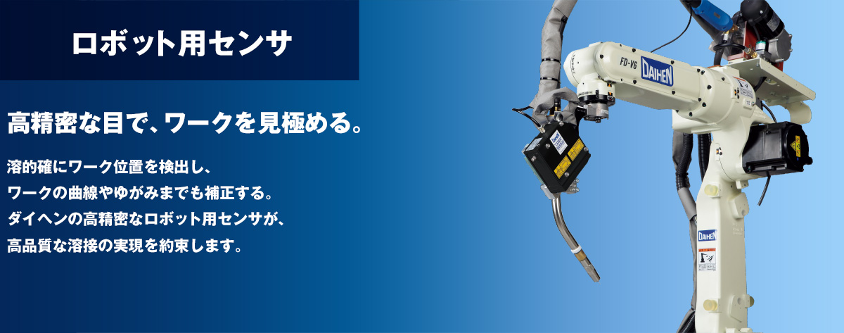 ロボット用センサ 高精密な目で、ワークを見極める。的確にワーク位置を検出し、ワークの曲線やゆがみまでも補正する。ダイヘンの高精密なロボット用センサが、高品質な溶接の実現を約束します。