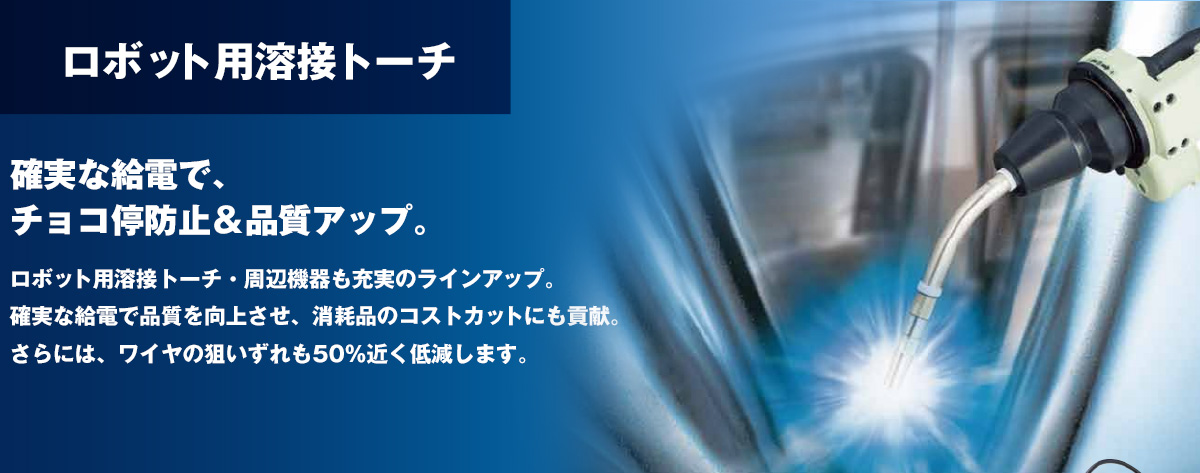 ロボット用溶接トーチ 確実な給電で、チョコ停防止＆品質アップ。ロボット用溶接トーチ・周辺機器も充実のラインアップ。確実な給電で品質を向上させ、消耗品のコストカットにも貢献。さらには、ワイヤの狙いずれも50％近く低減します。