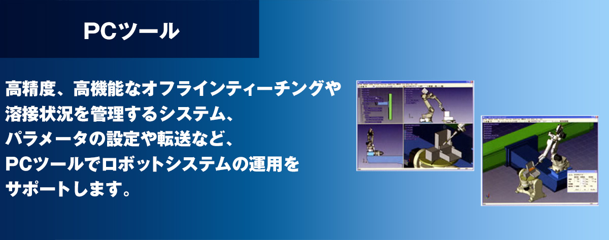 PCツール 高高精度、高機能なオフラインティーチングや溶接状況を管理するシステム、パラメータの設定や転送など、PCツールでロボットシステムの運用をサポートします。