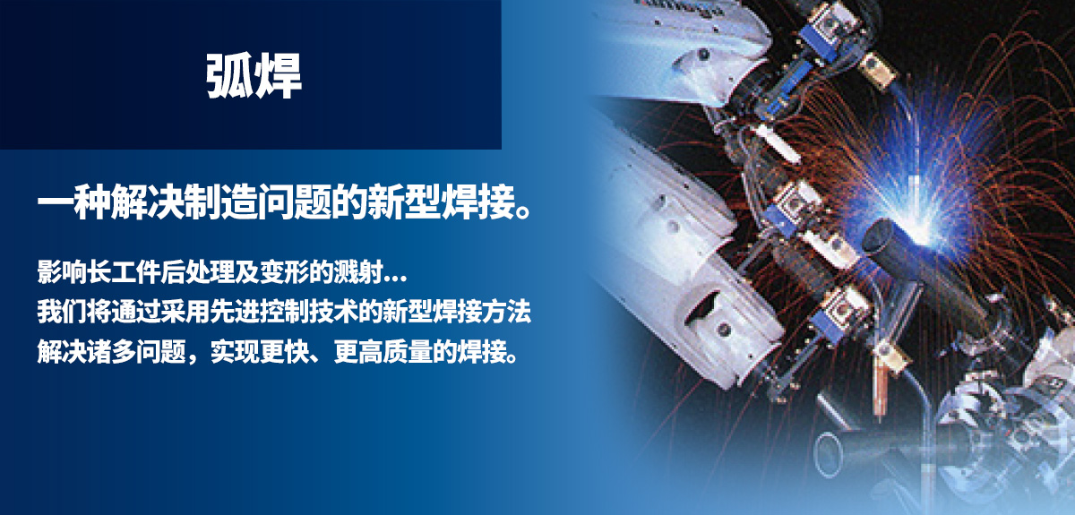 电弧焊 解决制造课题的新的焊接形式。影响后工序的飞溅物、长尺寸工件的变形…。通过采用高度控制技术的“新焊接法”解决各种问题，以更高速度实现高质量焊接。