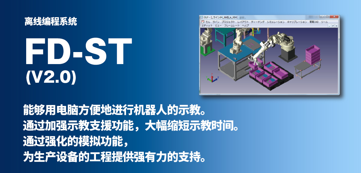 离线编程系统 FD-ST 能够用电脑方便地进行机器人的示教。通过加强示教支援功能，大幅缩短示教时间。通过强化的模拟功能，为生产设备的工程提供强有力的支持。