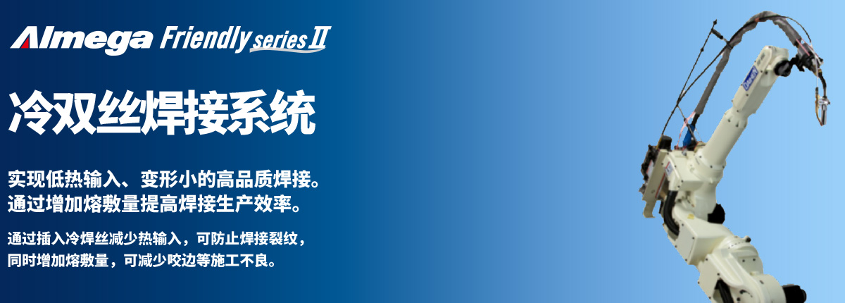 Almega Premium Friendly系列 冷双丝 实现低热输入、变形小的高品质焊接。通过增加熔敷量提高焊接生产效率。通过插入冷焊丝减少热输入,可防止焊接裂纹,同时增加熔敷量,可减少咬边等施工不良。