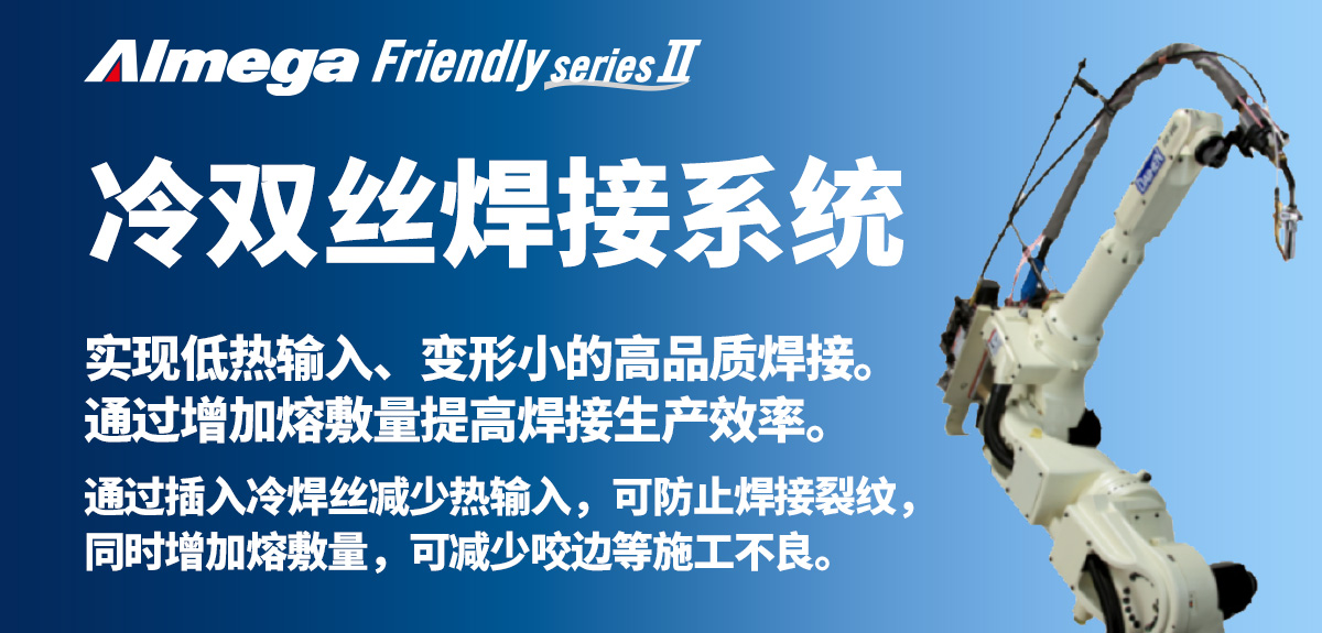 Almega Premium Friendly系列 冷双丝 实现低热输入、变形小的高品质焊接。通过增加熔敷量提高焊接生产效率。通过插入冷焊丝减少热输入,可防止焊接裂纹,同时增加熔敷量,可减少咬边等施工不良。