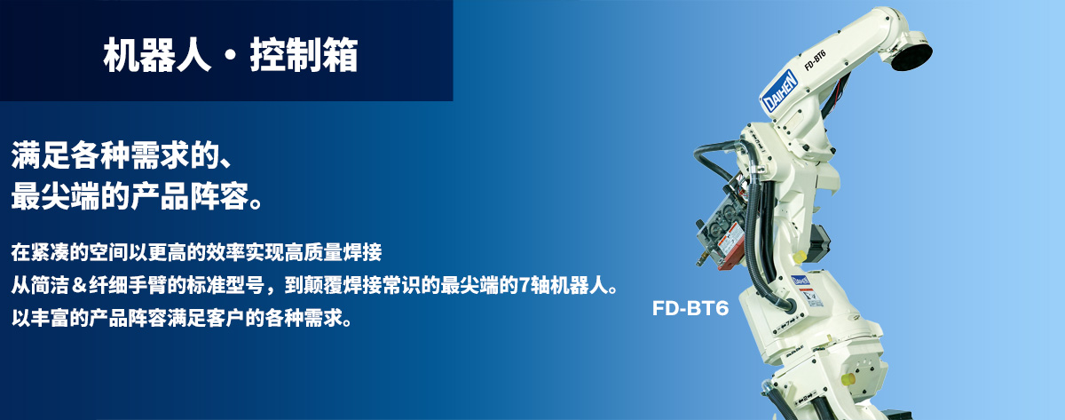 机器人 • 控制箱 满足各种需求的、最尖端的产品阵容。在紧凑的空间以更高的效率实现高质量焊接从简洁&纤细手臂的标准型号,到颠覆焊接常识的最尖端的7轴机器人。以丰富的产品阵容满足客户的各种需求。