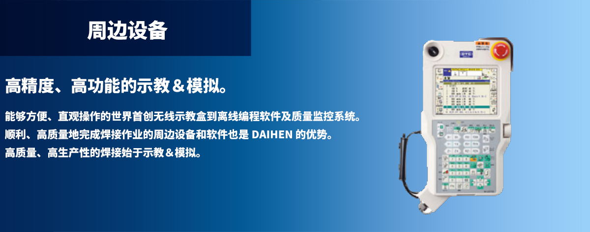 周边设备 高精度、高功能的示教＆模拟。能够方便、直观操作的世界首创无线示教盒到离线编程软件及质量监控系统。顺利、高质量地完成焊接作业的周边设备和软件也是 DAIHEN 的优势。高质量、高生产性的焊接始于示教＆模拟。