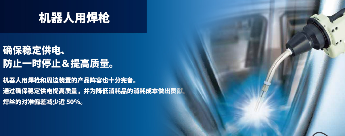 机器人用焊枪 确保稳定供电、防止一时停止＆提高质量。机器人用焊枪和周边装置的产品阵容也十分完备。通过确保稳定供电提高质量，并为降低消耗品的消耗成本做出贡献。焊丝的对准偏差减少近 50％。