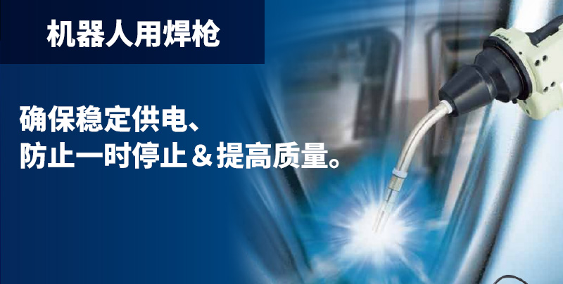 机器人用焊枪 确保稳定供电、防止一时停止＆提高质量。机器人用焊枪和周边装置的产品阵容也十分完备。通过确保稳定供电提高质量，并为降低消耗品的消耗成本做出贡献。焊丝的对准偏差减少近 50％。