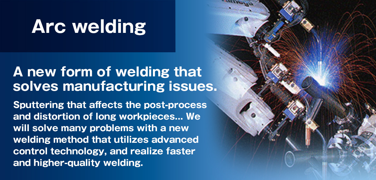 Arc welding A new type of welding that reduces and eliminates weld spatter, eliminating the post-process clean-up operations.Low heat input reduces workpiece distortion.