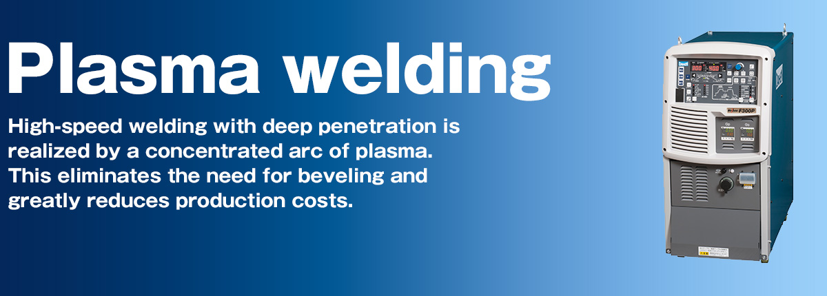 Plasma welding/cutting High-speed welding with deep penetration is realized by a concentrated arc of plasma. This eliminates the need for beveling and greatly reduces production costs.