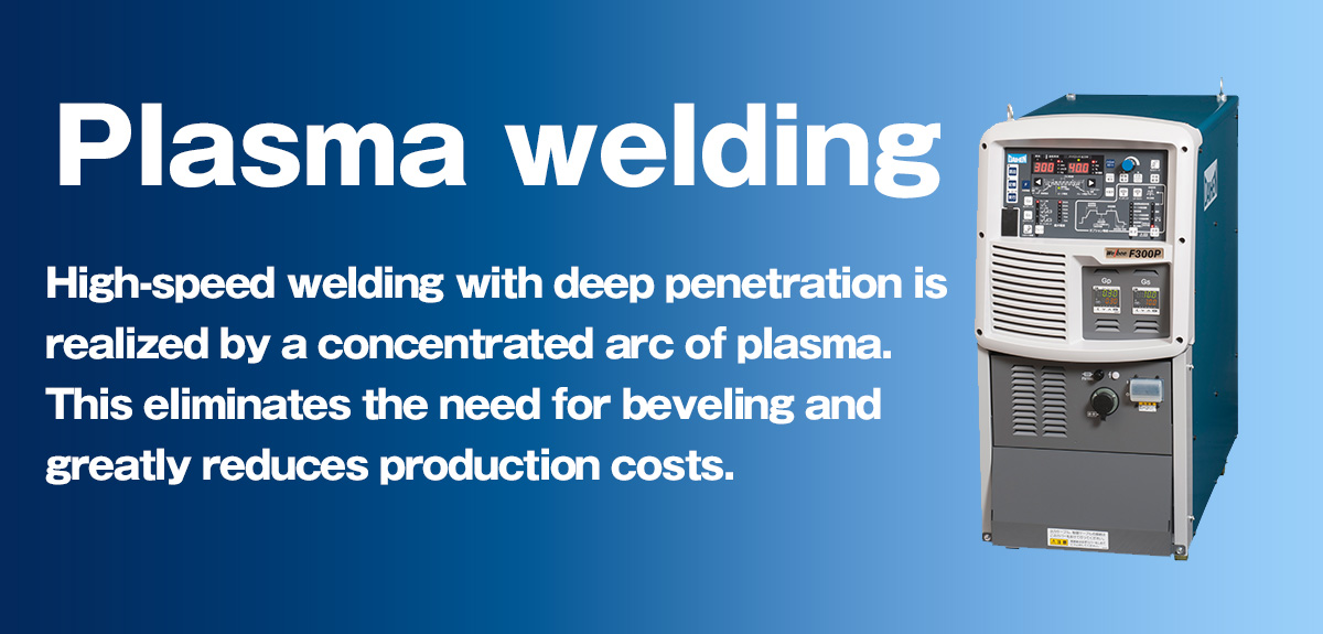 Plasma welding/cutting High-speed welding with deep penetration is realized by a concentrated arc of plasma. This eliminates the need for beveling and greatly reduces production costs.