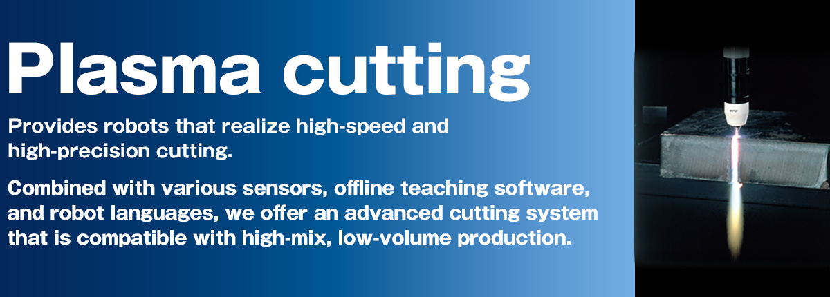 Plasma cutting Provides robots that realize high-speed and high-precision cutting. Combined with various sensors, offline teaching software, and robot languages, we offer an advanced cutting system that is compatible with high-mix, low-volume production.