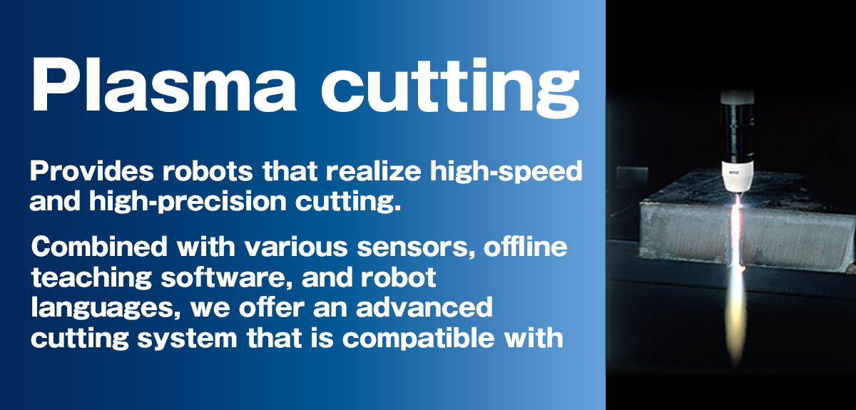 Plasma cutting Provides robots that realize high-speed and high-precision cutting. Combined with various sensors, offline teaching software, and robot languages, we offer an advanced cutting system that is compatible with high-mix, low-volume production.