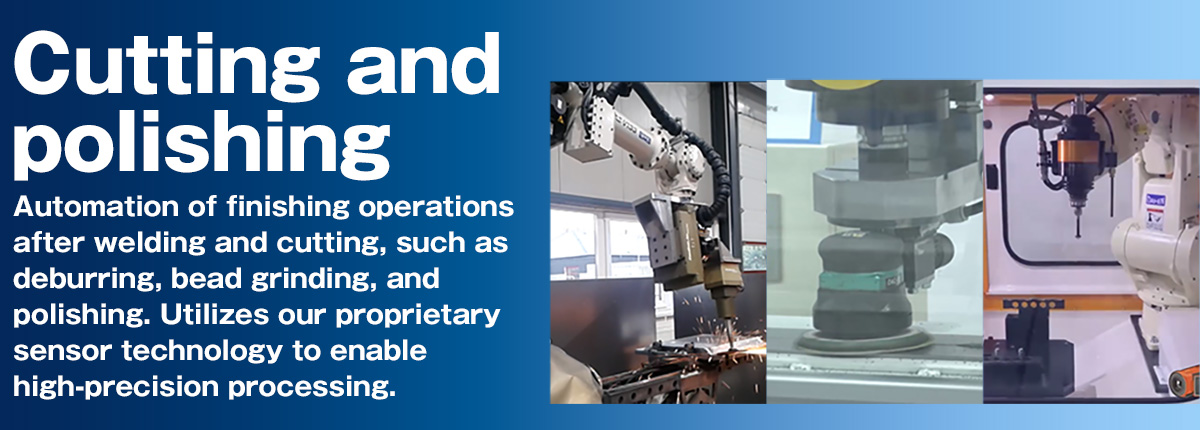 Cutting and polishing Automation of finishing operations after welding and cutting, such as deburring, bead grinding, and polishing. Utilizes our proprietary sensor technology to enable high-precision processing.