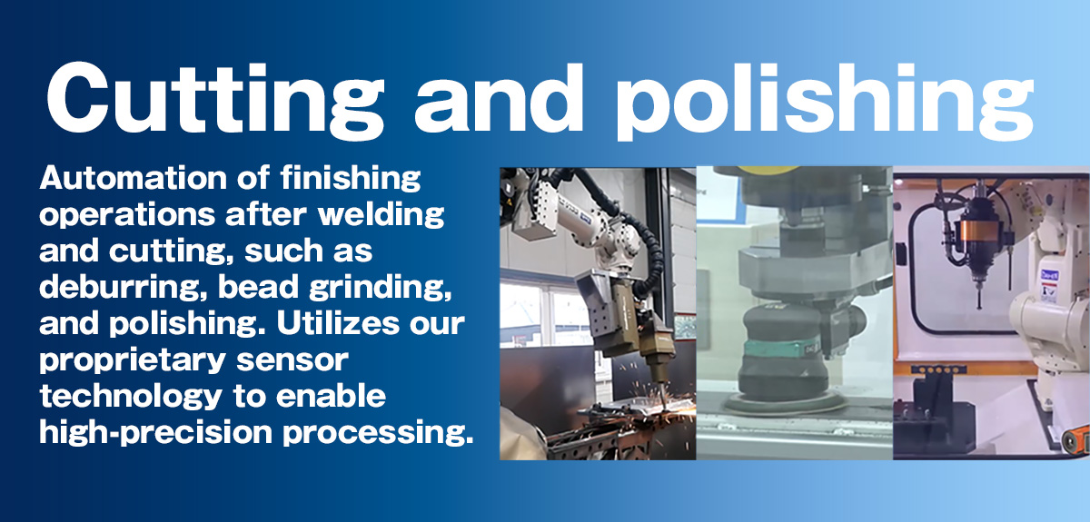 Cutting and polishing Automation of finishing operations after welding and cutting, such as deburring, bead grinding, and polishing. Utilizes our proprietary sensor technology to enable high-precision processing.