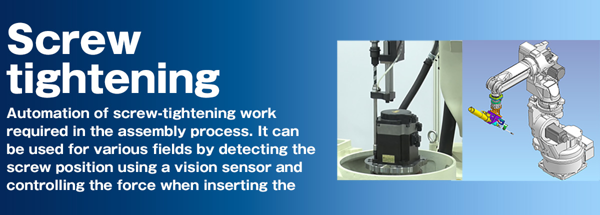 Screw tightening Automation of screw-tightening work required in the assembly process. It can be used for various fields by detecting the screw position using a vision sensor and controlling the force when inserting the screw.