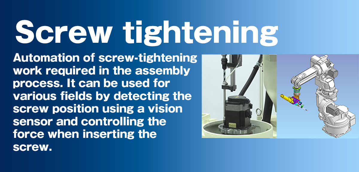 Screw tightening Automation of screw-tightening work required in the assembly process. It can be used for various fields by detecting the screw position using a vision sensor and controlling the force when inserting the screw.