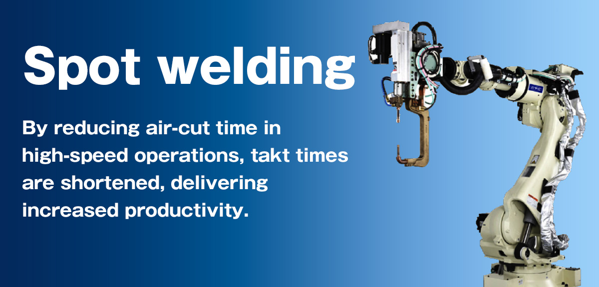 Spot welding By reducing air-cut time in high-speed operations, takt times are shortened, delivering increased productivity.