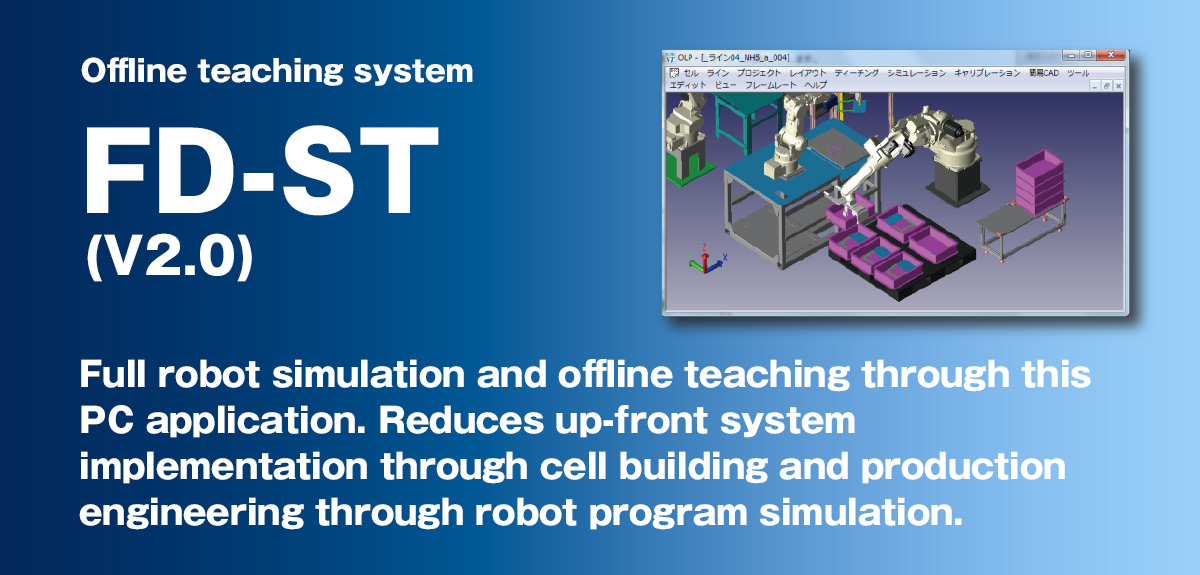Offline teaching system FD-ST Full robot simulation and offline teaching through this PC application. Reduces up-front system implementation through cell building and production engineering through robot program simulation.