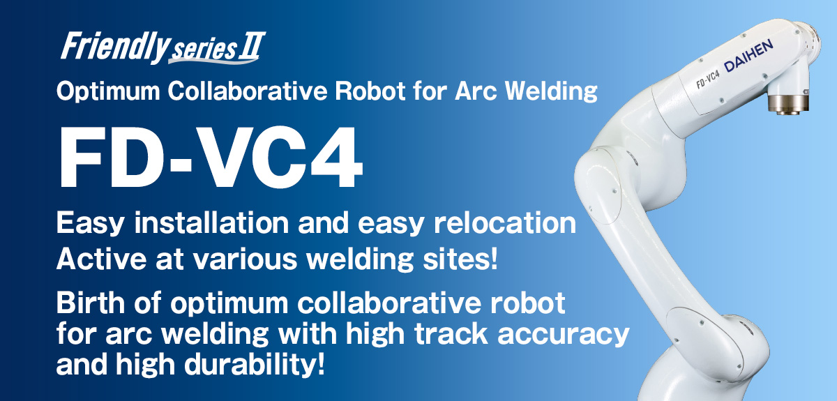 Frendly series FD-VC4 Optimum Collaborative Robot for Arc Welding Easy installation and easy relocation Active at various welding sites! Birth of optimum collaborative robot for arc welding with high track accuracy and high durability!