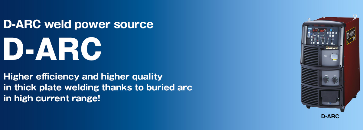 D-ARC weld power source D-ARC Higher efficiency and higher quality in thick plate welding thanks to buried arc in high current range!