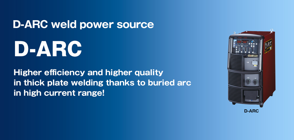 D-ARC weld power source D-ARC Higher efficiency and higher quality in thick plate welding thanks to buried arc in high current range!