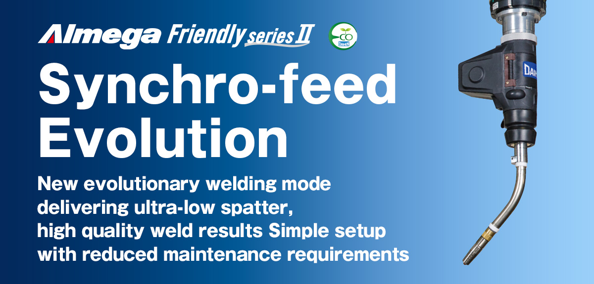 AImega Frendly series Synchro-feed robotic welding system Synchro-feed Evolution New evolutionary welding mode delivering ultra-low spatter, 
high quality weld results Simple setup with reduced maintenance requirements