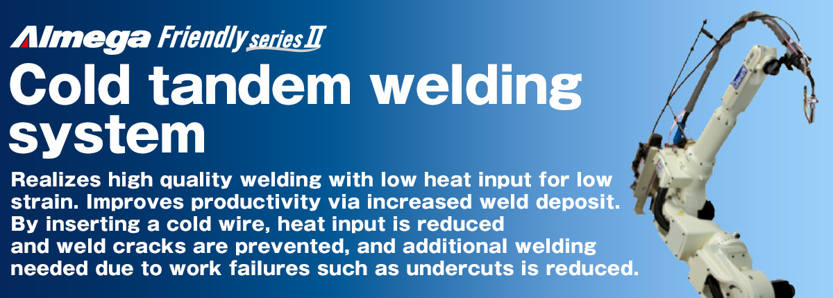 AImega Frendly series Cold Tandem welding robot package Realizes high quality welding with low heat input for low strain. Improves productivity via increased weld deposit. By inserting a cold wire, heat input is reduced and weld cracks are prevented, and additional welding needed due to work failures such as undercuts is reduced.