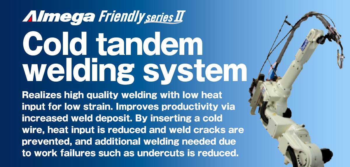 AImega Frendly series Cold Tandem welding robot package Realizes high quality welding with low heat input for low strain. Improves productivity via increased weld deposit. By inserting a cold wire, heat input is reduced and weld cracks are prevented, and additional welding needed due to work failures such as undercuts is reduced.