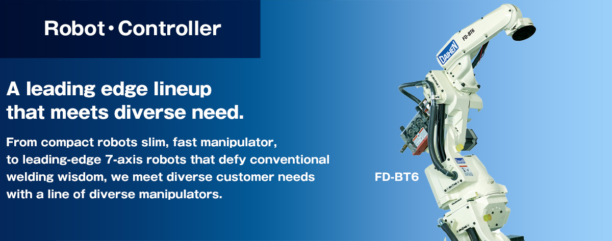 Robots A leading edge lineup that meets diverse need.From compact robots slim, fast manipulator, to leading-edge 7-axis robots that defy conventional welding wisdom, we meet diverse customer needs with a line of diverse manipulators.