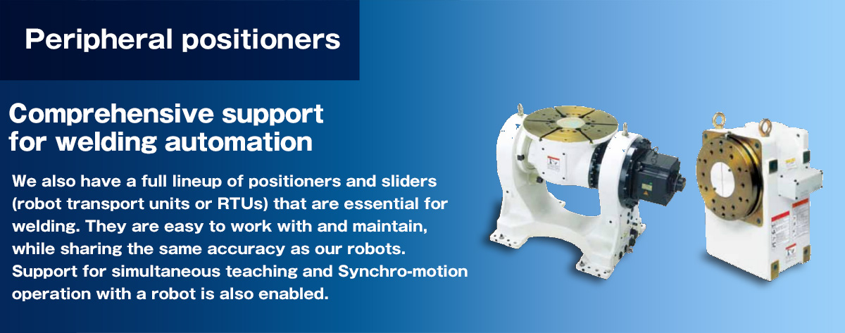 Peripheral positioners Comprehensive support for welding automation.We also have a full lineup of positioners and sliders (robot transport units or RTUs) that are essential for welding.  They are easy to work with and maintain, while sharing the same accuracy as our robots.  Support for simultaneous teaching and Synchro-motion operation with a robot is also enabled.