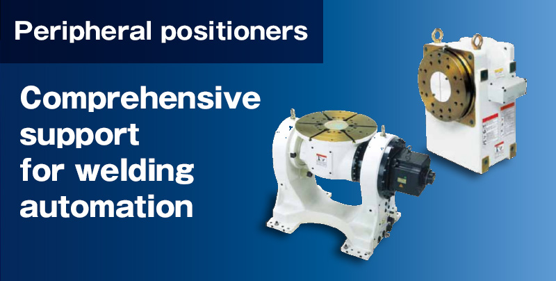 Peripheral positioners Comprehensive support for welding automation.We also have a full lineup of positioners and sliders (robot transport units or RTUs) that are essential for welding.  They are easy to work with and maintain, while sharing the same accuracy as our robots.  Support for simultaneous teaching and Synchro-motion operation with a robot is also enabled.