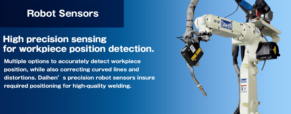 Robot Sensor High precision sensing for workpiece position detection. Multiple options to accurately detect workpiece position, while also correcting curved lines and distortions. Daihens precision robot sensors insure required positioning for high-quality welding.