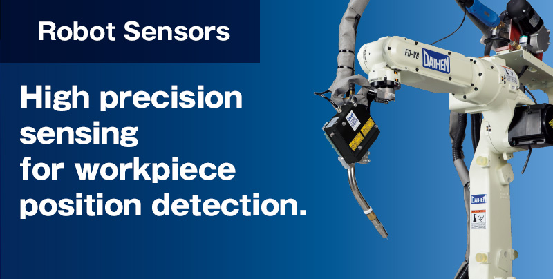 Robot Sensor High precision sensing for workpiece position detection. Multiple options to accurately detect workpiece position, while also correcting curved lines and distortions. Daihens precision robot sensors insure required positioning for high-quality welding.