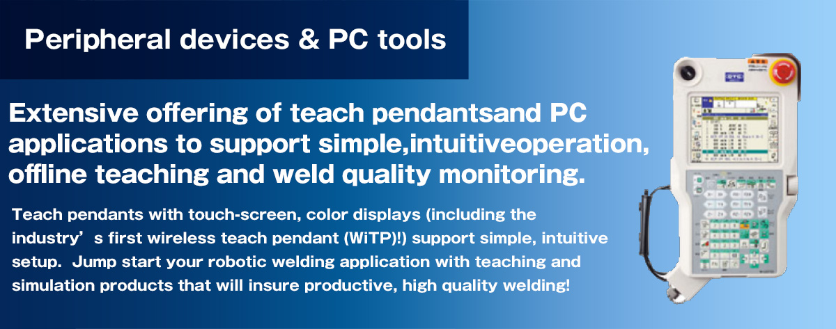 Teach pendants and PC applications (simulation, off-line teaching and weld quality control software) Highly accurate and functional teaching and simulation.Extensive offering of teach pendants and PC applications to support simple, intuitive operation, offline teaching and weld quality monitoring.  Teach pendants with touch-screen, color displays (including the industrys first wireless teach pendant (WiTP)!) support simple, intuitive setup.  Jump start your robotic welding application with teaching and simulation products that will insure productive, high quality welding!